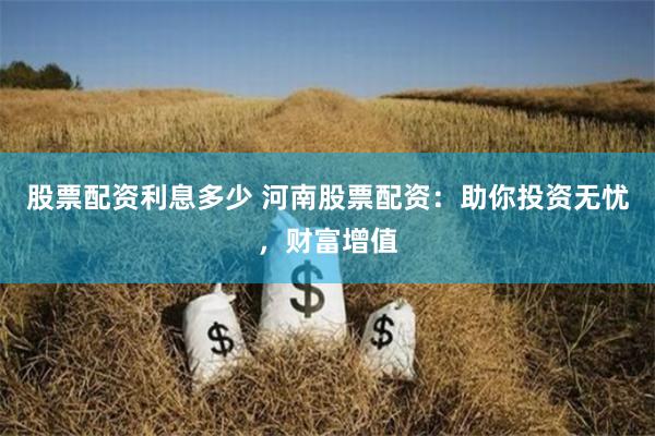 股票配资利息多少 河南股票配资：助你投资无忧，财富增值