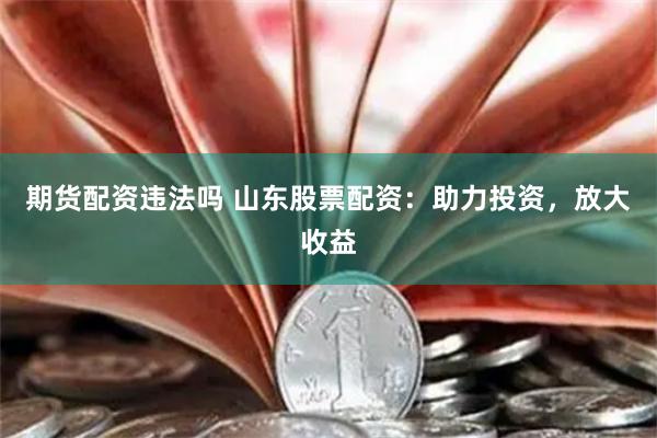 期货配资违法吗 山东股票配资：助力投资，放大收益