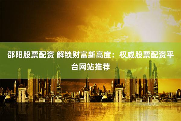 邵阳股票配资 解锁财富新高度：权威股票配资平台网站推荐