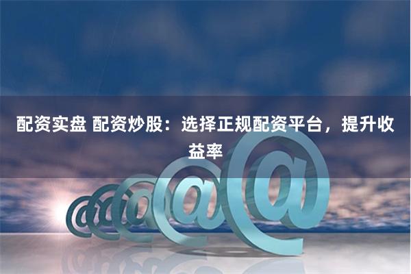 配资实盘 配资炒股：选择正规配资平台，提升收益率