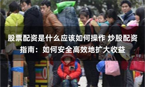 股票配资是什么应该如何操作 炒股配资指南：如何安全高效地扩大收益