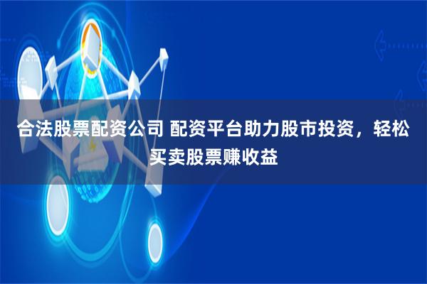 合法股票配资公司 配资平台助力股市投资，轻松买卖股票赚收益
