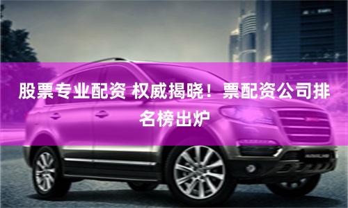 股票专业配资 权威揭晓！票配资公司排名榜出炉
