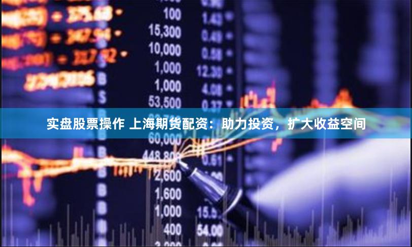 实盘股票操作 上海期货配资：助力投资，扩大收益空间