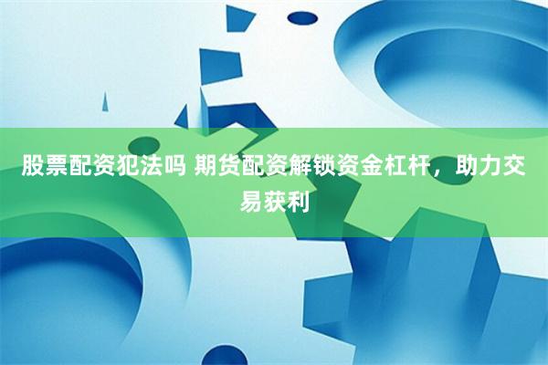 股票配资犯法吗 期货配资解锁资金杠杆，助力交易获利