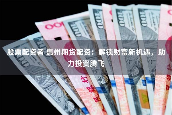 股票配资者 惠州期货配资：解锁财富新机遇，助力投资腾飞
