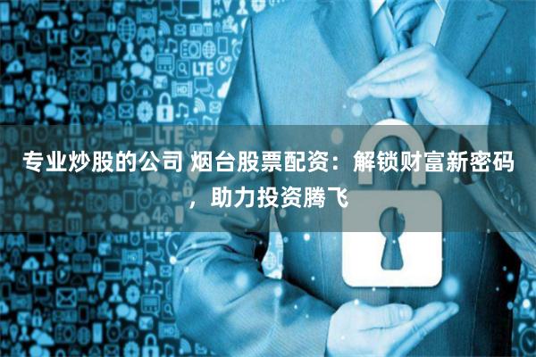 专业炒股的公司 烟台股票配资：解锁财富新密码，助力投资腾飞