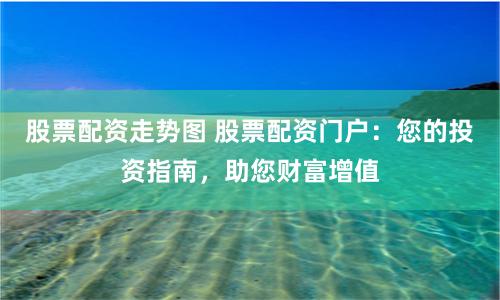 股票配资走势图 股票配资门户：您的投资指南，助您财富增值