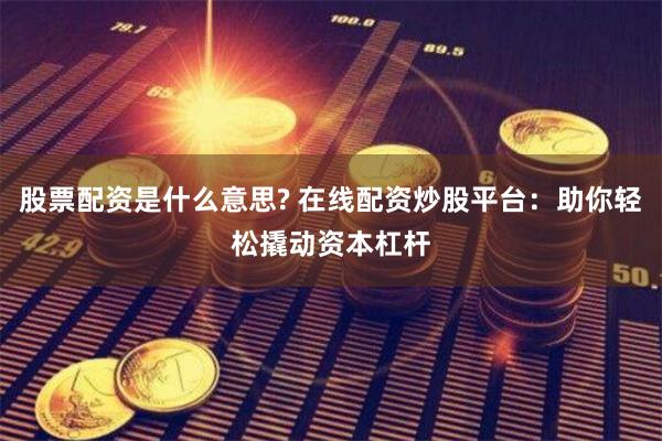 股票配资是什么意思? 在线配资炒股平台：助你轻松撬动资本杠杆