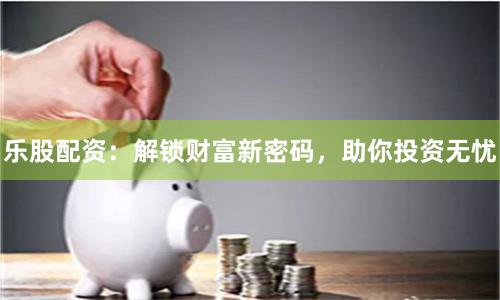 乐股配资：解锁财富新密码，助你投资无忧