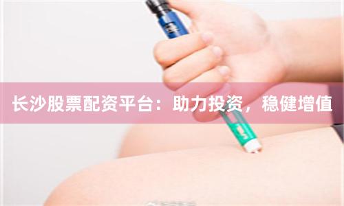 长沙股票配资平台：助力投资，稳健增值