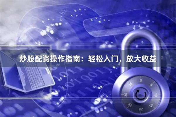 炒股配资操作指南：轻松入门，放大收益
